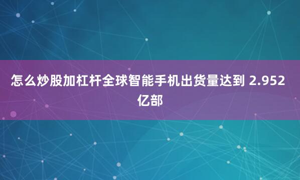 怎么炒股加杠杆全球智能手机出货量达到 2.952 亿部