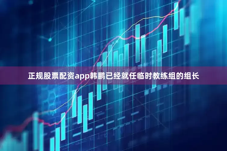 正规股票配资app韩鹏已经就任临时教练组的组长