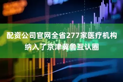配资公司官网全省277家医疗机构纳入了京津冀鲁互认圈